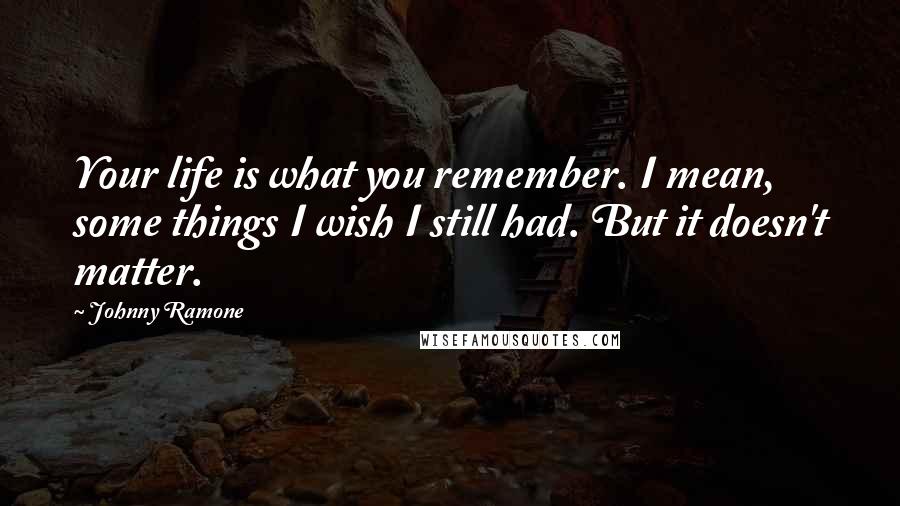 Johnny Ramone Quotes: Your life is what you remember. I mean, some things I wish I still had. But it doesn't matter.