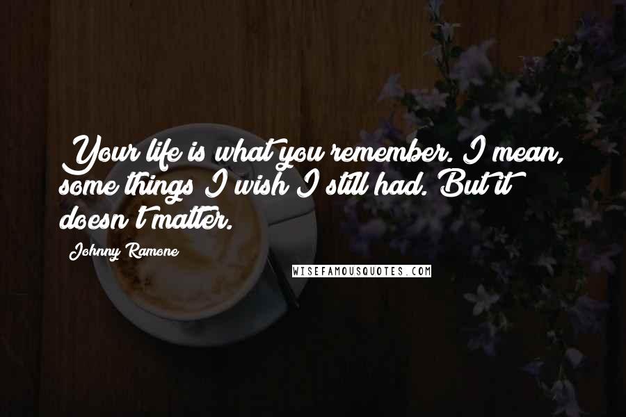 Johnny Ramone Quotes: Your life is what you remember. I mean, some things I wish I still had. But it doesn't matter.