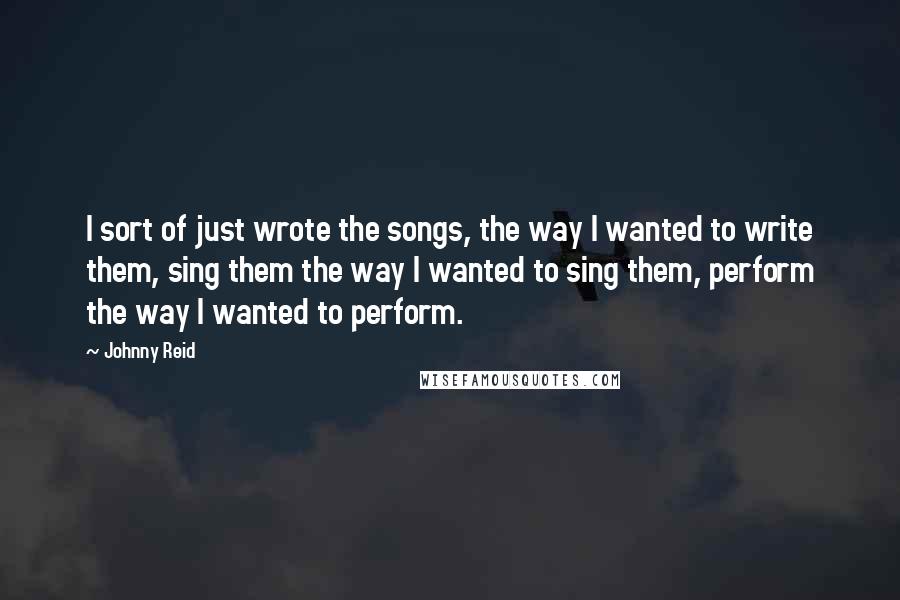 Johnny Reid Quotes: I sort of just wrote the songs, the way I wanted to write them, sing them the way I wanted to sing them, perform the way I wanted to perform.