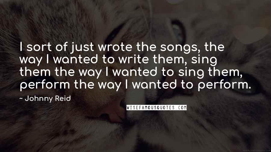 Johnny Reid Quotes: I sort of just wrote the songs, the way I wanted to write them, sing them the way I wanted to sing them, perform the way I wanted to perform.