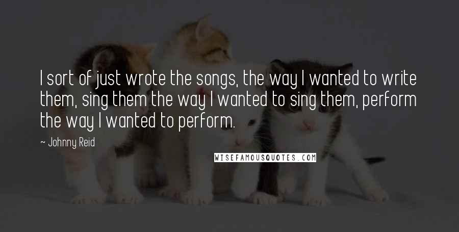 Johnny Reid Quotes: I sort of just wrote the songs, the way I wanted to write them, sing them the way I wanted to sing them, perform the way I wanted to perform.