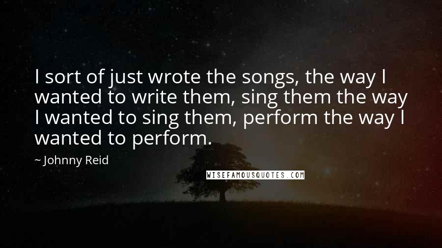 Johnny Reid Quotes: I sort of just wrote the songs, the way I wanted to write them, sing them the way I wanted to sing them, perform the way I wanted to perform.