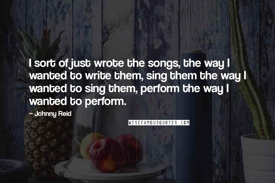 Johnny Reid Quotes: I sort of just wrote the songs, the way I wanted to write them, sing them the way I wanted to sing them, perform the way I wanted to perform.