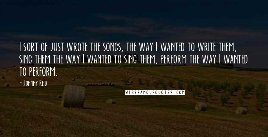 Johnny Reid Quotes: I sort of just wrote the songs, the way I wanted to write them, sing them the way I wanted to sing them, perform the way I wanted to perform.