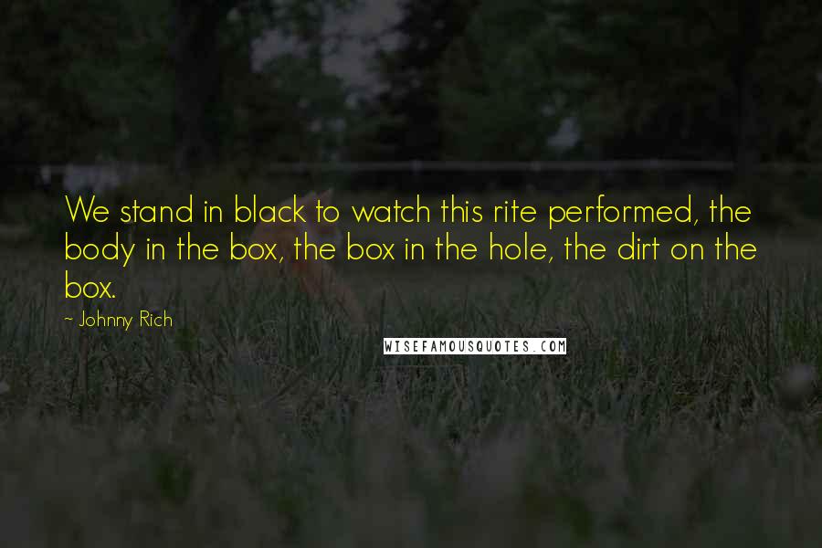 Johnny Rich Quotes: We stand in black to watch this rite performed, the body in the box, the box in the hole, the dirt on the box.