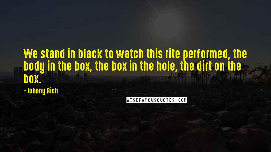 Johnny Rich Quotes: We stand in black to watch this rite performed, the body in the box, the box in the hole, the dirt on the box.