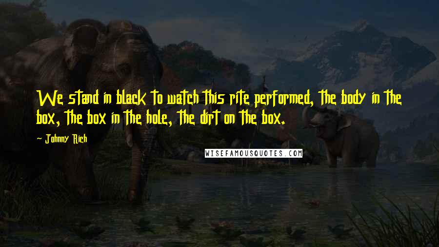 Johnny Rich Quotes: We stand in black to watch this rite performed, the body in the box, the box in the hole, the dirt on the box.