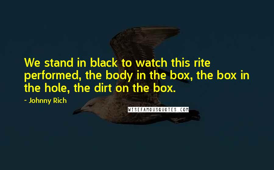 Johnny Rich Quotes: We stand in black to watch this rite performed, the body in the box, the box in the hole, the dirt on the box.