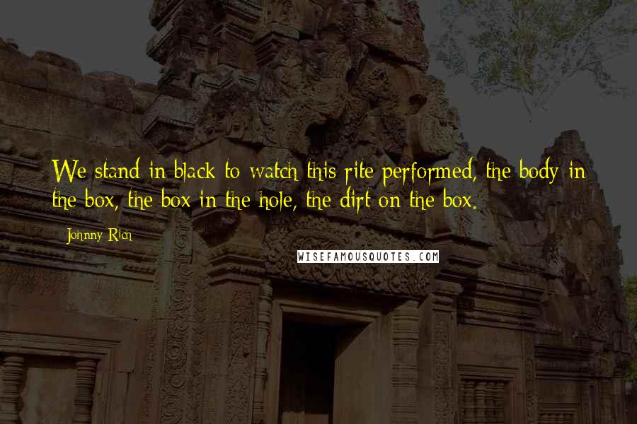 Johnny Rich Quotes: We stand in black to watch this rite performed, the body in the box, the box in the hole, the dirt on the box.