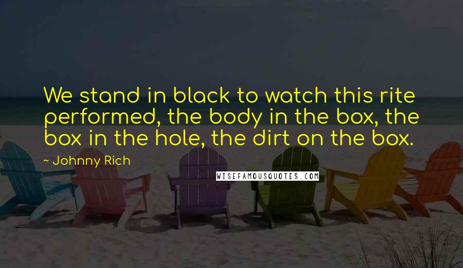 Johnny Rich Quotes: We stand in black to watch this rite performed, the body in the box, the box in the hole, the dirt on the box.
