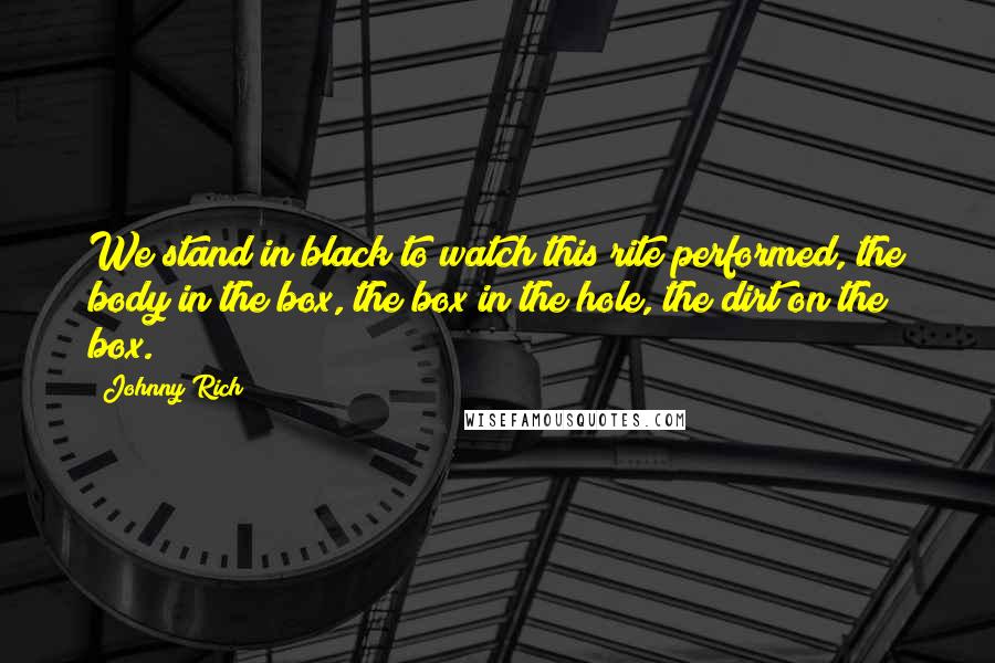 Johnny Rich Quotes: We stand in black to watch this rite performed, the body in the box, the box in the hole, the dirt on the box.