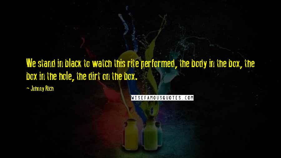 Johnny Rich Quotes: We stand in black to watch this rite performed, the body in the box, the box in the hole, the dirt on the box.