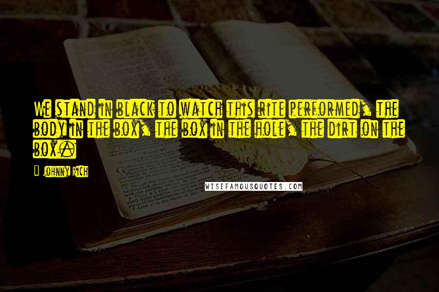 Johnny Rich Quotes: We stand in black to watch this rite performed, the body in the box, the box in the hole, the dirt on the box.