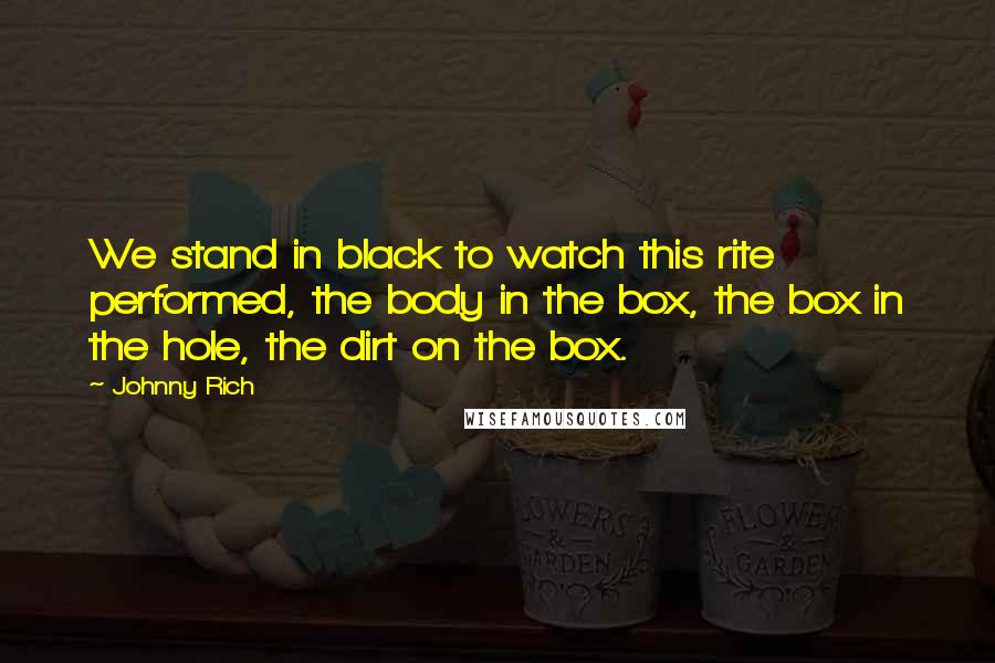 Johnny Rich Quotes: We stand in black to watch this rite performed, the body in the box, the box in the hole, the dirt on the box.