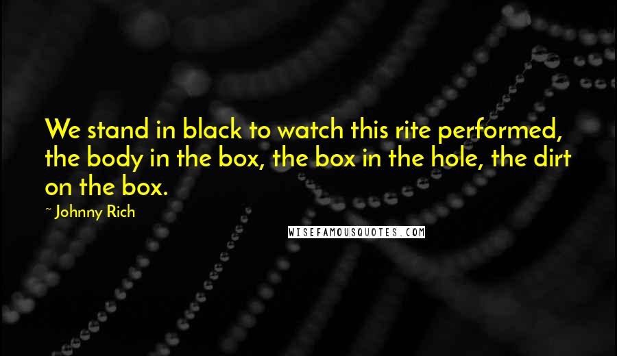 Johnny Rich Quotes: We stand in black to watch this rite performed, the body in the box, the box in the hole, the dirt on the box.