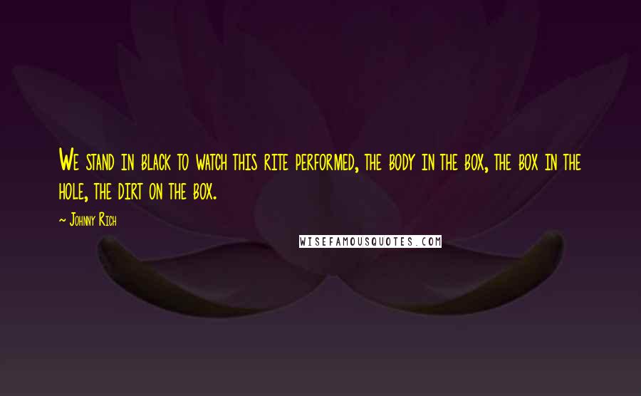 Johnny Rich Quotes: We stand in black to watch this rite performed, the body in the box, the box in the hole, the dirt on the box.