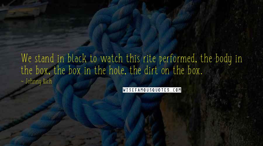 Johnny Rich Quotes: We stand in black to watch this rite performed, the body in the box, the box in the hole, the dirt on the box.