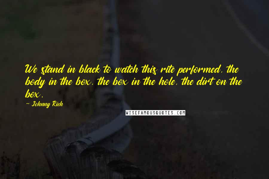 Johnny Rich Quotes: We stand in black to watch this rite performed, the body in the box, the box in the hole, the dirt on the box.