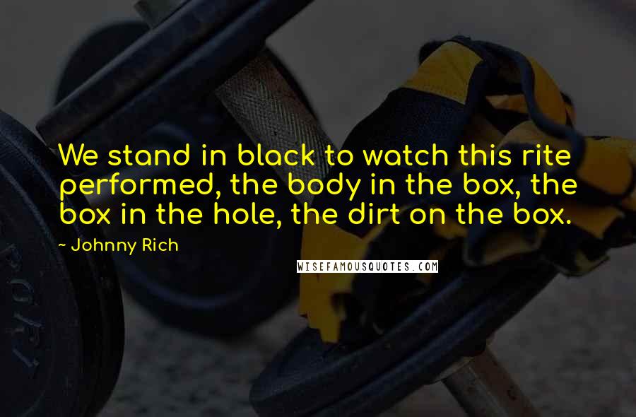 Johnny Rich Quotes: We stand in black to watch this rite performed, the body in the box, the box in the hole, the dirt on the box.