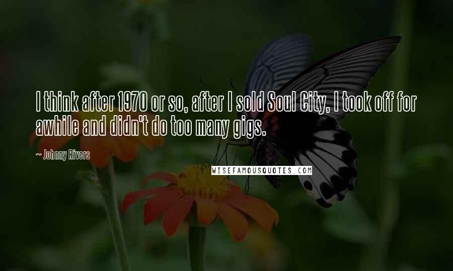 Johnny Rivers Quotes: I think after 1970 or so, after I sold Soul City, I took off for awhile and didn't do too many gigs.