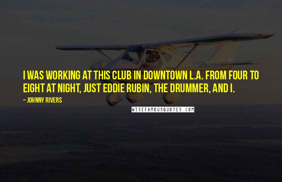 Johnny Rivers Quotes: I was working at this club in downtown L.A. from four to eight at night, just Eddie Rubin, the drummer, and I.