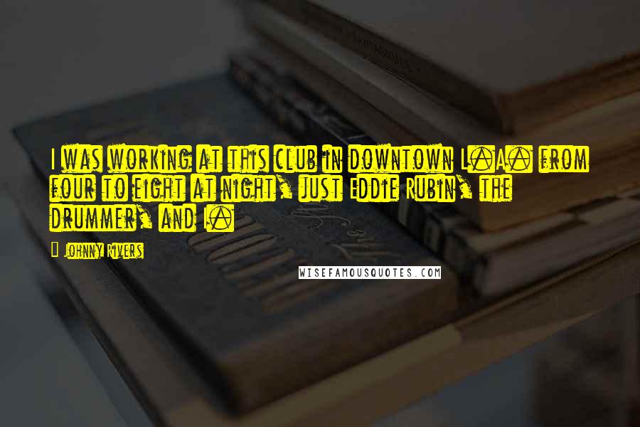 Johnny Rivers Quotes: I was working at this club in downtown L.A. from four to eight at night, just Eddie Rubin, the drummer, and I.