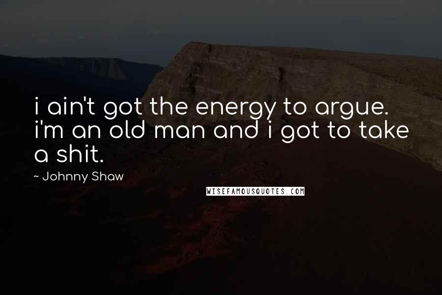 Johnny Shaw Quotes: i ain't got the energy to argue. i'm an old man and i got to take a shit.