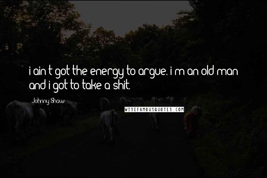 Johnny Shaw Quotes: i ain't got the energy to argue. i'm an old man and i got to take a shit.
