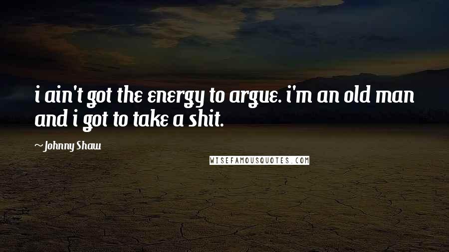 Johnny Shaw Quotes: i ain't got the energy to argue. i'm an old man and i got to take a shit.