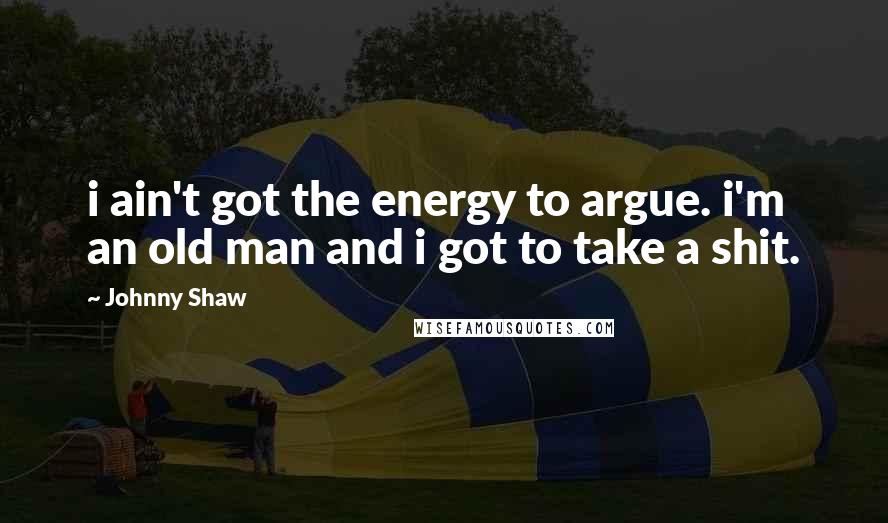 Johnny Shaw Quotes: i ain't got the energy to argue. i'm an old man and i got to take a shit.