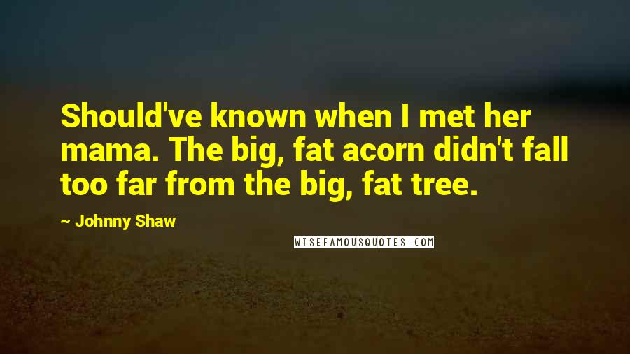 Johnny Shaw Quotes: Should've known when I met her mama. The big, fat acorn didn't fall too far from the big, fat tree.