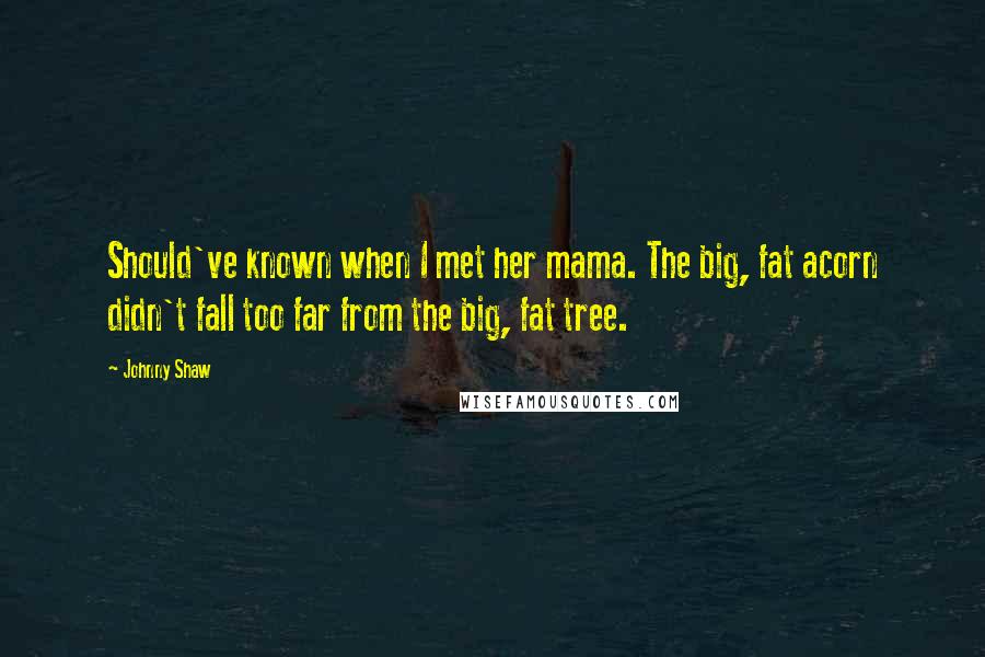 Johnny Shaw Quotes: Should've known when I met her mama. The big, fat acorn didn't fall too far from the big, fat tree.