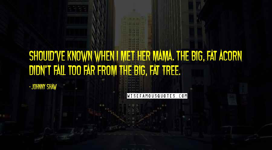 Johnny Shaw Quotes: Should've known when I met her mama. The big, fat acorn didn't fall too far from the big, fat tree.