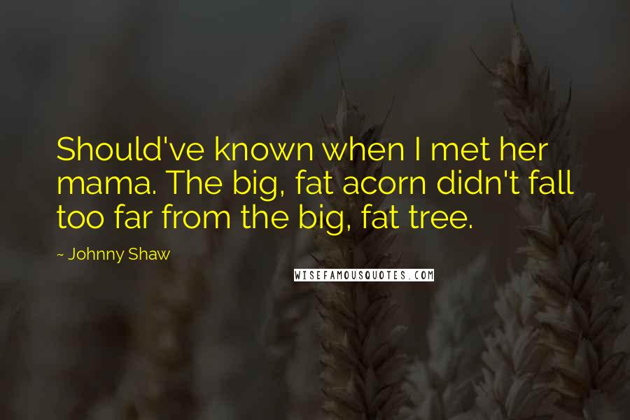 Johnny Shaw Quotes: Should've known when I met her mama. The big, fat acorn didn't fall too far from the big, fat tree.