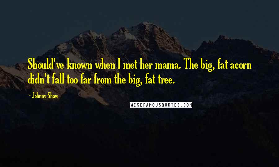 Johnny Shaw Quotes: Should've known when I met her mama. The big, fat acorn didn't fall too far from the big, fat tree.