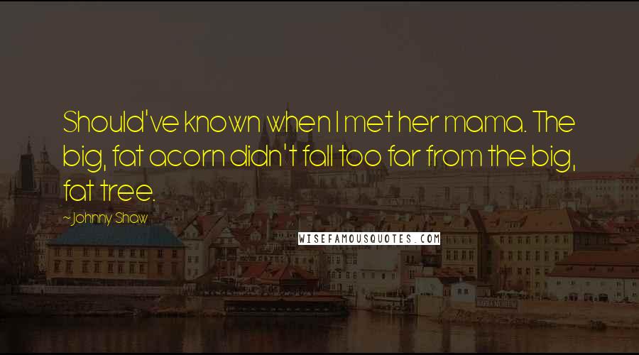 Johnny Shaw Quotes: Should've known when I met her mama. The big, fat acorn didn't fall too far from the big, fat tree.