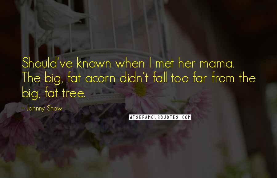 Johnny Shaw Quotes: Should've known when I met her mama. The big, fat acorn didn't fall too far from the big, fat tree.