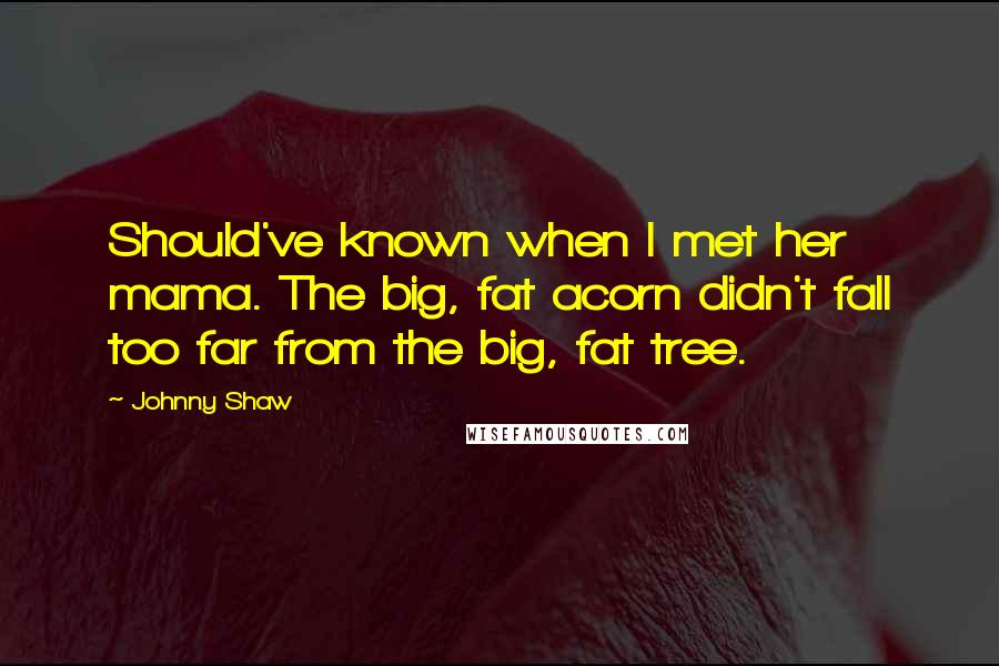 Johnny Shaw Quotes: Should've known when I met her mama. The big, fat acorn didn't fall too far from the big, fat tree.