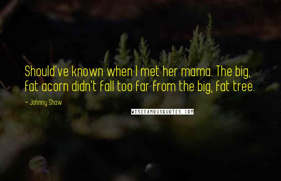 Johnny Shaw Quotes: Should've known when I met her mama. The big, fat acorn didn't fall too far from the big, fat tree.