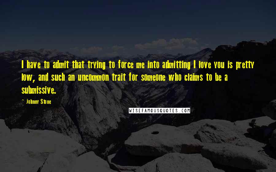 Johnny Stone Quotes: I have to admit that trying to force me into admitting I love you is pretty low, and such an uncommon trait for someone who claims to be a submissive.