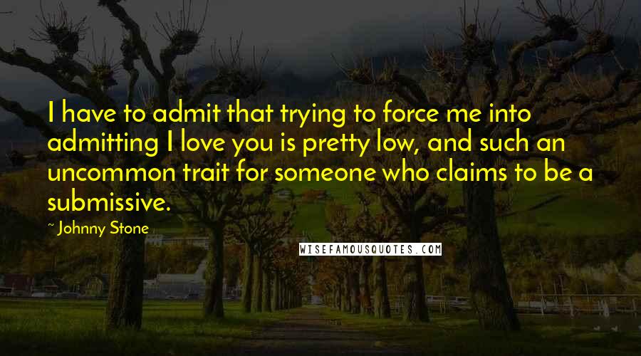 Johnny Stone Quotes: I have to admit that trying to force me into admitting I love you is pretty low, and such an uncommon trait for someone who claims to be a submissive.