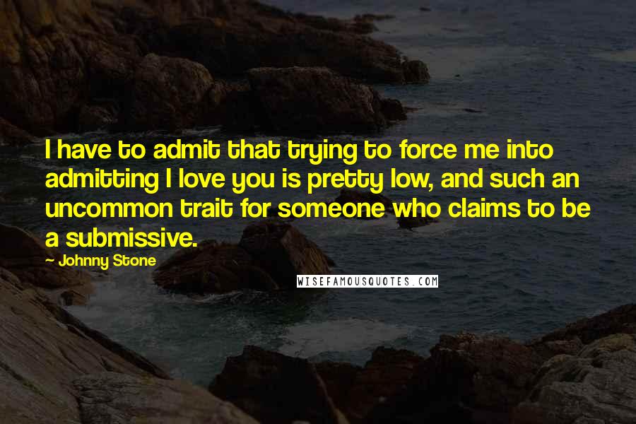 Johnny Stone Quotes: I have to admit that trying to force me into admitting I love you is pretty low, and such an uncommon trait for someone who claims to be a submissive.