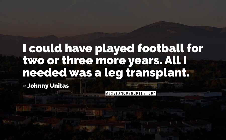 Johnny Unitas Quotes: I could have played football for two or three more years. All I needed was a leg transplant.