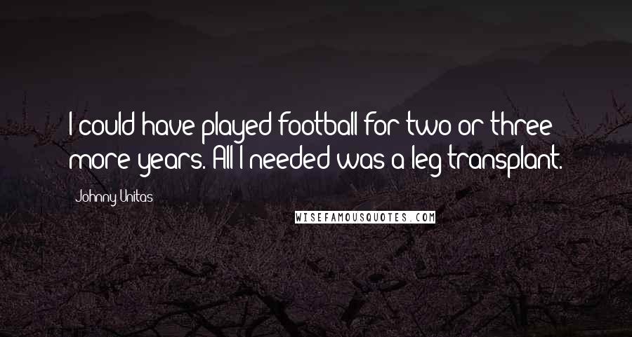 Johnny Unitas Quotes: I could have played football for two or three more years. All I needed was a leg transplant.