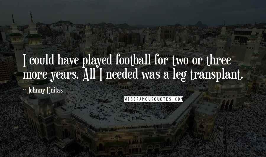 Johnny Unitas Quotes: I could have played football for two or three more years. All I needed was a leg transplant.