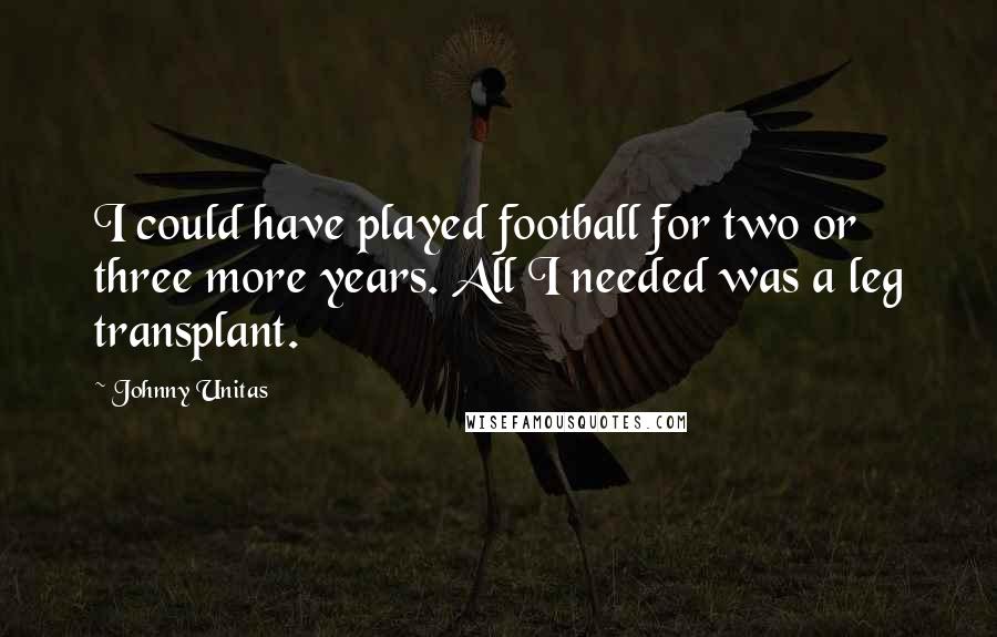 Johnny Unitas Quotes: I could have played football for two or three more years. All I needed was a leg transplant.