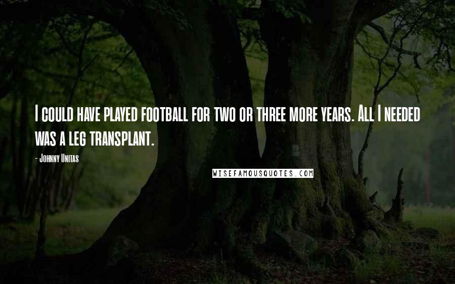 Johnny Unitas Quotes: I could have played football for two or three more years. All I needed was a leg transplant.