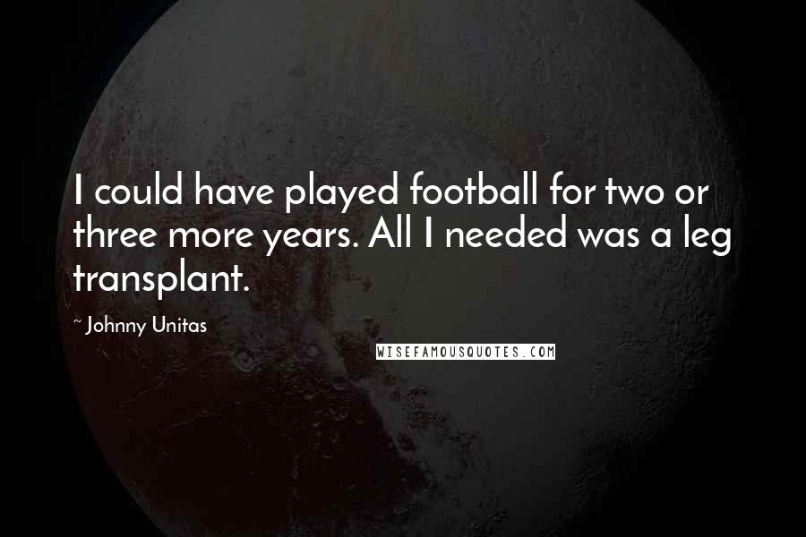Johnny Unitas Quotes: I could have played football for two or three more years. All I needed was a leg transplant.