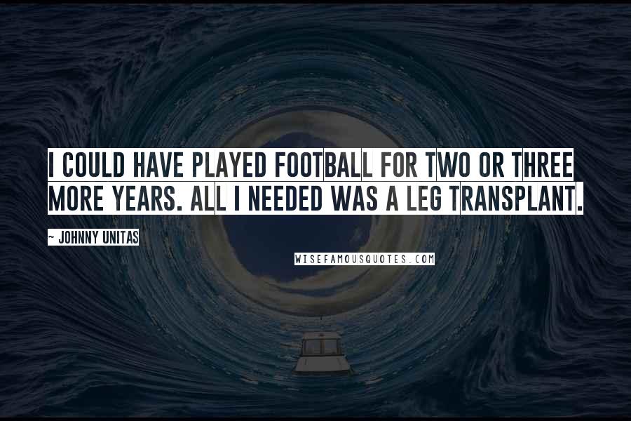 Johnny Unitas Quotes: I could have played football for two or three more years. All I needed was a leg transplant.