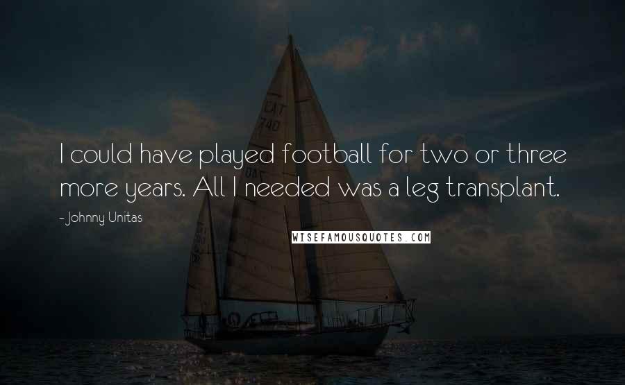 Johnny Unitas Quotes: I could have played football for two or three more years. All I needed was a leg transplant.
